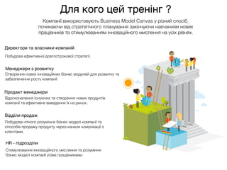 Компанії використовують Business Model Canvas у різний спосіб,
починаючи від стратегічного планування закінчуючи навчанням нових
працівників та стимулюванням інноваційного мислення на усіх рівнях.
Менеджери з розвитку
Продакт менеджери
Відділи продаж
HR - підрозділи
Директори та власники компаній
Створення нових інноваційних бізнес моделей для розвитку та
забезпечення росту компанії.
Вдосконалення існуючих та створення нових продуктів
компанії та ефективне виведення їх на ринок.
Побудова чіткого розуміння бізнес моделі компанії та
способів продажу продукту через канали комунікації з
клієнтами.
Стимулювання інноваційного мислення та розуміння
бізнес моделі компанії усіма працівниками.
Побудова ефективної довгострокової стратегії.
Для кого цей тренінг ?
 