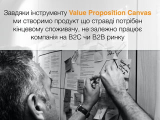 Завдяки інструменту Value Proposition Canvas
ми створимо продукт що стравді потрібен
кінцевому споживачу, не залежно працює
компанія на B2C чи B2B ринку
 