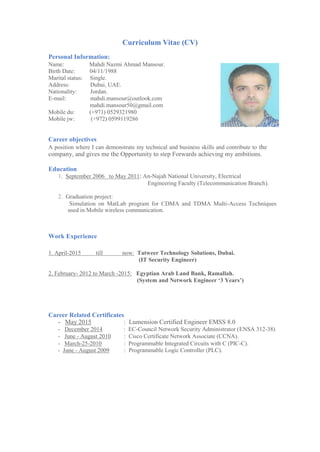 Curriculum Vitae (CV)
Personal Information:
Name: Mahdi Nazmi Ahmad Mansour.
Birth Date: 04/11/1988
Marital status: Single.
Address: Dubai, UAE.
Nationality: Jordan.
E-mail: mahdi.mansour@outlook.com
mahdi.mansour50@gmail.com
Mobile du: (+971) 0529321980
Mobile jw: (+972) 0599119286
Career objectives
A position where I can demonstrate my technical and business skills and contribute to the
company, and gives me the Opportunity to step Forwards achieving my ambitions.
Education
1. September 2006 to May 2011: An-Najah National University, Electrical
Engineering Faculty (Telecommunication Branch).
2. Graduation project:
Simulation on MatLab program for CDMA and TDMA Multi-Access Techniques used in
Mobile wireless communication.
Work Experience
1. April-2015 till now: Tatweer Technology Solutions, Dubai.
(IT Security Engineer)
2. February- 2012 to March -2015: Egyptian Arab Land Bank, Ramallah.
(Network and System Engineer ‘3 Years’)
Career Related Certificates
- October 2015 : LogRhythm SIEM Certified Support Engineer
- August 2015 : Barracuda Certified Engineer BT300
- July 2015 : McAfee Endpoint Security Suite.
- May 2015 : Lumension Certified Engineer EMSS 8.0
- December 2014 : EC-Council Network Security Administrator (ENSA 312-38)
- June - August 2010 : Cisco Certificate Network Associate (CCNA).
- March-25-2010 : Programmable Integrated Circuits with C (PIC-C).
- June - August 2009 : Programmable Logic Controller (PLC).
 