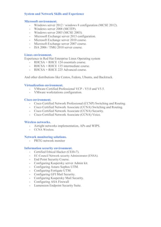 System and Network Skills and Experience
Microsoft environment.
- Windows server 2012 / windows 8 configuration (MCSE 2012).
- Windows server 2008 (MCITP).
- Windows server 2003 (MCSE 2003).
- Microsoft Exchange server 2013 configuration.
- Microsoft Exchange server 2010 course.
- Microsoft Exchange server 2007 course.
- ISA 2006 / TMG 2010 server course.
Linux environment.
Experience in Red Hat Enterprise Linux Operating system
- RHCSA + RHCE 124 essentials course.
- RHCSA + RHCE 135 intermediate course.
- RHCSA + RHCE 225 Advanced course.
And other distributions like Centos, Fedora, Ubuntu, and Backtrack.
Virtualization environment.
- VMware Certified Professional VCP - V5.0 and V5.5.
- VMware workstations configuration.
Cisco environment.
- Cisco Certified Network Professional (CCNP) Switching and Routing.
- Cisco Certified Network Associate (CCNA) Switching and Routing.
- Cisco Certified Network Associate (CCNA) Security.
- Cisco Certified Network Associate (CCNA) Voice.
Wireless networks.
- Airtight networks implementation, APs and WIPS.
- CCNA Wireless.
Network monitoring solutions.
- PRTG network monitor.
Information / Network security environment.
- Rapid7 - Nexpose, MetaSploit.
- RSA Authentication Manager – Two Factor Authentication.
- Configuring Kaspersky server Admin kit.
- Configuring Sophos UTM.
- Configuring Fortigate UTM.
- Configuring GFI Mail Security.
- Configuring Kaspersky Mail Security.
- Lumension Endpoint Security Suite.
- McAfee Endpoint Security Suite.
- Certified Ethical Hacker (CEHv7).
- EC-Council Network security Administrator (ENSA).
 