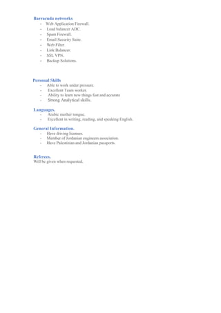 Barracuda networks
- Barracuda Web Application Firewall Certified Engineer - BTW300
- Barracuda Load Balancer ADC Certified Engineer - BT316
- Barracuda Web Filter Certified Engineer - BT312
- Barracuda Spam Firewall Certified Engineer - BT310
- Barracuda Backup Certified Engineer - BT324
Personal Skills
- Able to work under pressure.
- Excellent Team worker.
- Ability to learn new things fast and accurate
- Strong Analytical skills.
Languages.
- Arabic mother tongue.
- Excellent in writing, reading, and speaking English.
General Information.
- Have driving licenses.
- Member of Jordanian engineers association.
- Have Jordanian passports.
Referees.
Will be given when requested.
 