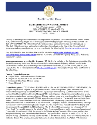 DEVELOPMENT SERVICES DEPARTMENT
Date of Notice: August 11, 2015
PUBLIC NOTICE OF AVAILABILITY
DRAFT ENVIRONMENTAL IMPACT REPORT
SAP No.: 11003488
________________________________________________________________________________________
The City of San Diego Development Services Department has prepared a draft Environmental Impact Report
(EIR) for the following project and is inviting your comments regarding the adequacy of the document. The
draft ENVIRONMENTAL IMPACT REPORT and associated technical appendices have been placed on
The draft EIR and associated technical appendices have been placed on the City of San Diego’s Capital
Improvements Program website and can be accessed using the following link: http://www.sandiego.gov/cip/
This Notice has also been placed on the City Clerk’s website at http://www.sandiego.gov/city-
clerk/officialdocs/notices/index.shtml under the “California Environmental Quality Act (CEQA) Notices &
Documents” section.
Your comments must be received by September 25, 2015, to be included in the final document considered by
the decision-making authorities. Please submit written comments to the following address, Martha Blake,
Environmental Planner, City of San Diego Development Services Center, 1222 First Avenue, MS 501, San
Diego, CA 92101 or e-mail comments to DSDEAS@sandiego.gov including the Project Name and Number in
the subject line.
General Project Information:
 Project Name: Stadium Reconstruction Project
 Project No. 437916 / SCH No. 2015061061
 Community Plan Area: Mission Valley
 Council District: 7
Project Description: CONDITIONAL USE PERMIT (CUP), and SITE DEVELOPMENT PERMIT (SDP), for
a Capital Improvement Program (CIP) project to construct a new multi-purpose sports stadium with a
permanent seating capacity of up to 68,000 seats, expanding to approximately 72,000 seats for special events,
and capable of hosting National Football League (NFL) football games, other professional and amateur sports,
entertainment, cultural and commercial events. The new stadium would have a maximum height of 250 feet and
would cover an area of approximately 750,000 square feet (approximately 17 acres) with an approximate floor
area of 1,750,000 square feet in the north east corner of the site. The existing Qualcomm stadium will be
demolished subsequent to construction of the new stadium. The project will also construct associated hardscape
and landscape improvements throughout the project site. The project would pursue Leadership in Energy and
Environmental Design (LEED) Gold Certification. The developed 166-acre stadium site is located at 9449
Friars Road. The parcel is located in the Mission Valley Community Plan area and is predominantly designated
Commercial Recreation and Public Recreation in the Mission Valley Community Plan, with a small section
designated Planning Area 8/Floodway in the Mission City Specific Plan. The Site is zoned MVPD-MV-CV
(Mission Valley–Commercial Visitor), and MVPD-MV-M/SP (Mission Valley–Multi-use/Specific Plan), and is
within the Transit Area Overlay Zone, and the Federal Aviation Administration (FAA) Part 77 Notification
 