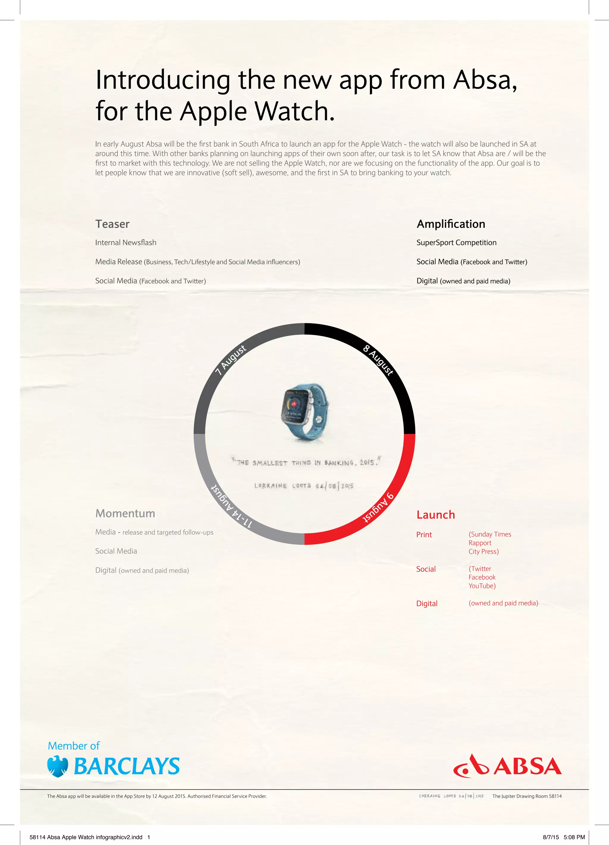 Introducing the new app from Absa,
for the Apple Watch.
In early August Absa will be the first bank in South Africa to launch an app for the Apple Watch - the watch will also be launched in SA at
around this time. With other banks planning on launching apps of their own soon after, our task is to let SA know that Absa are / will be the
first to market with this technology. We are not selling the Apple Watch, nor are we focusing on the functionality of the app. Our goal is to
let people know that we are innovative (soft sell), awesome, and the first in SA to bring banking to your watch.
Teaser
Internal Newsflash
Media Release (Business, Tech/Lifestyle and Social Media influencers)
Social Media (Facebook and Twitter)
Launch
Print
Social
Digital
(Sunday Times
Rapport
City Press)
(Twitter
Facebook
YouTube)
(owned and paid media)
Momentum
Media - release and targeted follow-ups
Social Media
Digital (owned and paid media)
Amplification
SuperSport Competition
Social Media (Facebook and Twitter)
Digital (owned and paid media)
7Au
gust
11-14
August
9Au
gust
8 Au
gust
The Absa app will be available in the App Store by 12 August 2015. Authorised Financial Service Provider. The Jupiter Drawing Room 58114
58114 Absa Apple Watch infographicv2.indd 1 8/7/15 5:08 PM
 