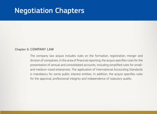 Chapter 6: COMPANY LAW
The company law acquis includes rules on the formation, registration, merger and
division of companies. In the area of financial reporting, the acquis specifies rules for the
presentation of annual and consolidated accounts, including simplified rules for small-
and medium-sized enterprises. The application of International Accounting Standards
is mandatory for some public interest entities. In addition, the acquis specifies rules
for the approval, professional integrity and independence of statutory audits.
Negotiation Chapters
 