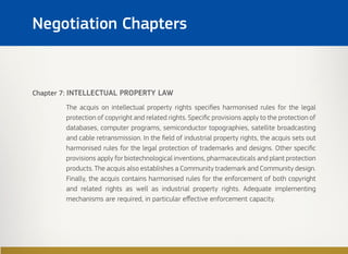 Chapter 7: INTELLECTUAL PROPERTY LAW
The acquis on intellectual property rights specifies harmonised rules for the legal
protection of copyright and related rights. Specific provisions apply to the protection of
databases, computer programs, semiconductor topographies, satellite broadcasting
and cable retransmission. In the field of industrial property rights, the acquis sets out
harmonised rules for the legal protection of trademarks and designs. Other specific
provisions apply for biotechnological inventions, pharmaceuticals and plant protection
products. The acquis also establishes a Community trademark and Community design.
Finally, the acquis contains harmonised rules for the enforcement of both copyright
and related rights as well as industrial property rights. Adequate implementing
mechanisms are required, in particular effective enforcement capacity.
Negotiation Chapters
 