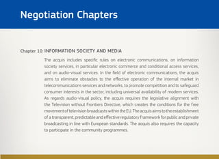 Chapter 10: INFORMATION SOCIETY AND MEDIA
The acquis includes specific rules on electronic communications, on information
society services, in particular electronic commerce and conditional access services,
and on audio-visual services. In the field of electronic communications, the acquis
aims to eliminate obstacles to the effective operation of the internal market in
telecommunications services and networks, to promote competition and to safeguard
consumer interests in the sector, including universal availability of modern services.
As regards audio-visual policy, the acquis requires the legislative alignment with
the Television without Frontiers Directive, which creates the conditions for the free
movementoftelevisionbroadcastswithintheEU.Theacquisaimstotheestablishment
of a transparent, predictable and effective regulatory framework for public and private
broadcasting in line with European standards. The acquis also requires the capacity
to participate in the community programmes.
Negotiation Chapters
 