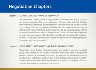 Chapter 11: AGRICULTURE AND RURAL DEVELOPMENT
The agriculture chapter covers a large number of binding rules, many of which
are directly applicable. The proper application of these rules and their effective
enforcement and control by an efficient public administration are essential for the
functioning of the common agricultural policy (CAP). Running the CAP requires the
setting up of management and quality systems such as a paying agency and the
integrated administration and control system (IACS), and the capacity to implement
rural development measures. Member States must be able to apply the EU legislation
on direct farm support schemes and to implement the common market organisations
for various agricultural products.
Chapter 12: FOOD SAFETY, VETERINARY AND PHYTOSANITARY POLICY
This chapter covers detailed rules in the area of food safety. The general foodstuffs
policy sets hygiene rules for foodstuff production. Furthermore, the acquis provides
detailed rules in the veterinary field, which are essential for safeguarding animal
health, animal welfare and safety of food of animal origin in the internal market. In
the phytosanitary field, EU rules cover issues such as quality of seed, plant protection
material, harmful organisms and animal nutrition.
Negotiation Chapters
 