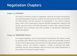 Chapter 13: FISHERIES
The acquis on fisheries consists of regulations, which do not require transposition
into national legislation. However, it requires the introduction of measures to prepare
the administration and the operators for participation in the common fisheries
policy, which covers market policy, resource and fleet management, inspection and
control, structural actions and state aid control. In some cases, existing fisheries
agreements and conventions with third countries or international organisations
need to be adapted.
Chapter 14: TRANSPORT POLICY
EU transport legislation aims at improving the functioning of the internal market
by promoting safe, efficient and environmentally sound and userfriendly transport
services.Thetransportacquiscoversthesectorsofroadtransport,railways,combined
transport, aviation, and maritime transport. It relates to technical and safety
standards, security, social standards, state aid control and market liberalisation in
the context of the internal transport market.
Negotiation Chapters
 