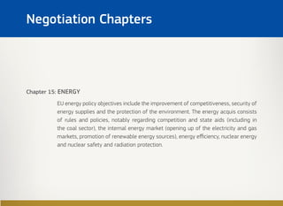 Chapter 15: ENERGY
EU energy policy objectives include the improvement of competitiveness, security of
energy supplies and the protection of the environment. The energy acquis consists
of rules and policies, notably regarding competition and state aids (including in
the coal sector), the internal energy market (opening up of the electricity and gas
markets, promotion of renewable energy sources), energy efficiency, nuclear energy
and nuclear safety and radiation protection.
Negotiation Chapters
 