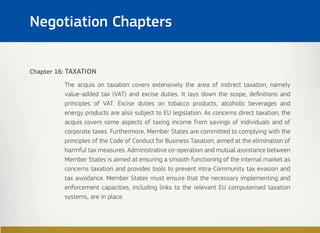 Chapter 16: TAXATION
The acquis on taxation covers extensively the area of indirect taxation, namely
value-added tax (VAT) and excise duties. It lays down the scope, definitions and
principles of VAT. Excise duties on tobacco products, alcoholic beverages and
energy products are also subject to EU legislation. As concerns direct taxation, the
acquis covers some aspects of taxing income from savings of individuals and of
corporate taxes. Furthermore, Member States are committed to complying with the
principles of the Code of Conduct for Business Taxation, aimed at the elimination of
harmful tax measures. Administrative co-operation and mutual assistance between
Member States is aimed at ensuring a smooth functioning of the internal market as
concerns taxation and provides tools to prevent intra-Community tax evasion and
tax avoidance. Member States must ensure that the necessary implementing and
enforcement capacities, including links to the relevant EU computerised taxation
systems, are in place.
Negotiation Chapters
 