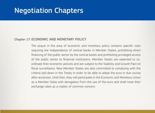 Chapter 17: ECONOMIC AND MONETARY POLICY
The acquis in the area of economic and monetary policy contains specific rules
requiring the independence of central banks in Member States, prohibiting direct
financing of the public sector by the central banks and prohibiting privileged access
of the public sector to financial institutions. Member States are expected to co-
ordinate their economic policies and are subject to the Stability and Growth Pact on
fiscal surveillance. New Member States are also committed to complying with the
criteria laid down in the Treaty in order to be able to adopt the euro in due course
after accession. Until then, they will participate in the Economic and Monetary Union
as a Member State with derogation from the use of the euro and shall treat their
exchange rates as a matter of common concern.
Negotiation Chapters
 