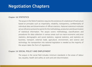 Chapter 18: STATISTICS
The acquis in the field of statistics requires the existence of a statistical infrastructure
based on principles such as impartiality, reliability, transparency, confidentiality of
individual data and dissemination of official statistics. National statistical institutes
actasreferenceandanchorpointsforthemethodology,productionanddissemination
of statistical information. The acquis covers methodology, classifications and
procedures for data collection in various areas such as macro-economic and price
statistics, demographic and social statistics, regional statistics, and statistics on
business, transport, external trade, agriculture, environment, and science and
technology. No transposition into national legislation is needed as the majority of
the acquis takes the form of regulations.
Chapter 19: SOCIAL POLICY AND EMPLOYMENT
The acquis in the social field includes minimum standards in the areas of labour
law, equality, health and safety at work and anti-discrimination.
Negotiation Chapters
 