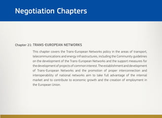 Chapter 21: TRANS-EUROPEAN NETWORKS
This chapter covers the Trans-European Networks policy in the areas of transport,
telecommunications and energy infrastructures, including the Community guidelines
on the development of the Trans-European Networks and the support measures for
thedevelopmentofprojectsofcommoninterest.Theestablishmentanddevelopment
of Trans-European Networks and the promotion of proper interconnection and
interoperability of national networks aim to take full advantage of the internal
market and to contribute to economic growth and the creation of employment in
the European Union.
Negotiation Chapters
 