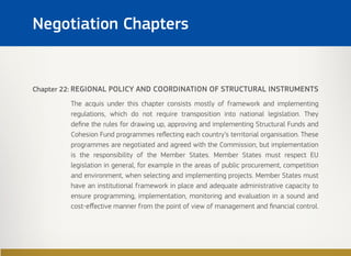 Chapter 22: REGIONAL POLICY AND COORDINATION OF STRUCTURAL INSTRUMENTS
The acquis under this chapter consists mostly of framework and implementing
regulations, which do not require transposition into national legislation. They
define the rules for drawing up, approving and implementing Structural Funds and
Cohesion Fund programmes reflecting each country’s territorial organisation. These
programmes are negotiated and agreed with the Commission, but implementation
is the responsibility of the Member States. Member States must respect EU
legislation in general, for example in the areas of public procurement, competition
and environment, when selecting and implementing projects. Member States must
have an institutional framework in place and adequate administrative capacity to
ensure programming, implementation, monitoring and evaluation in a sound and
cost-effective manner from the point of view of management and financial control.
Negotiation Chapters
 