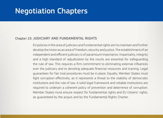 Chapter 23: JUDICIARY AND FUNDAMENTAL RIGHTS
EUpoliciesintheareaofjudiciaryandfundamentalrightsaimtomaintainandfurther
developtheUnionasanareaoffreedom,securityandjustice.Theestablishmentofan
independent and efficient judiciary is of paramount importance. Impartiality, integrity
and a high standard of adjudication by the courts are essential for safeguarding
the rule of law. This requires a firm commitment to eliminating external influences
over the judiciary and to devoting adequate financial resources and training. Legal
guarantees for fair trial procedures must be in place. Equally, Member States must
fight corruption effectively, as it represents a threat to the stability of democratic
institutions and the rule of law. A solid legal framework and reliable institutions are
required to underpin a coherent policy of prevention and deterrence of corruption.
Member States must ensure respect for fundamental rights and EU citizens’ rights,
as guaranteed by the acquis and by the Fundamental Rights Charter.
Negotiation Chapters
 