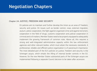 Chapter 24: JUSTICE, FREEDOM AND SECURITY
EU policies aim to maintain and further develop the Union as an area of freedom,
security and justice. On issues such as border control, visas, external migration,
asylum, police cooperation, the fight against organised crime and against terrorism,
cooperation in the field of drugs, customs cooperation and judicial cooperation in
criminal and civil matters, Member States need to be properly equipped to adequately
implement the growing framework of common rules. Above all, this requires a
strong and well-integrated administrative capacity within the law enforcement
agencies and other relevant bodies, which must attain the necessary standards. A
professional, reliable and efficient police organisation is of paramount importance.
The most detailed part of the EU’s policies on justice, freedom and security is the
Schengen acquis, which entails the lifting of internal border controls in the EU.
However, for the new Member States substantial parts of the Schengen acquis are
implemented following a separate Council decision to be taken after accession.
Negotiation Chapters
 