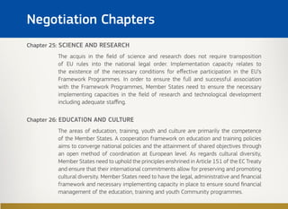 Chapter 25: SCIENCE AND RESEARCH
The acquis in the field of science and research does not require transposition
of EU rules into the national legal order. Implementation capacity relates to
the existence of the necessary conditions for effective participation in the EU’s
Framework Programmes. In order to ensure the full and successful association
with the Framework Programmes, Member States need to ensure the necessary
implementing capacities in the field of research and technological development
including adequate staffing.
Chapter 26: EDUCATION AND CULTURE
The areas of education, training, youth and culture are primarily the competence
of the Member States. A cooperation framework on education and training policies
aims to converge national policies and the attainment of shared objectives through
an open method of coordination at European level. As regards cultural diversity,
Member States need to uphold the principles enshrined in Article 151 of the EC Treaty
and ensure that their international commitments allow for preserving and promoting
cultural diversity. Member States need to have the legal, administrative and financial
framework and necessary implementing capacity in place to ensure sound financial
management of the education, training and youth Community programmes.
Negotiation Chapters
 