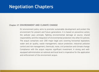 Chapter 27: ENVIRONMENT AND CLIMATE CHANGE
EU environment policy aims to promote sustainable development and protect the
environment for present and future generations. It is based on preventive action,
the polluter pays principle, fighting environmental damage at source, shared
responsibility and the integration of environmental protection into other EU policies.
The acquis comprises over 200 major legal acts covering horizontal legislation,
water and air quality, waste management, nature protection, industrial pollution
control and risk management, chemicals, noise, civil protection and climate change.
Compliance with the acquis requires significant investment. A strong and well-
equipped administration at national and local level is imperative for the application
and enforcement of the environment acquis.
Negotiation Chapters
 