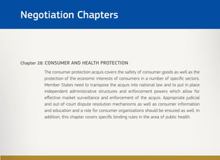 Chapter 28: CONSUMER AND HEALTH PROTECTION
The consumer protection acquis covers the safety of consumer goods as well as the
protection of the economic interests of consumers in a number of specific sectors.
Member States need to transpose the acquis into national law and to put in place
independent administrative structures and enforcement powers which allow for
effective market surveillance and enforcement of the acquis. Appropriate judicial
and out-of-court dispute resolution mechanisms as well as consumer information
and education and a role for consumer organisations should be ensured as well. In
addition, this chapter covers specific binding rules in the area of public health.
Negotiation Chapters
 