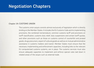 Chapter 29: CUSTOMS UNION
The customs union acquis consists almost exclusively of legislation which is directly
binding on the Member States. It includes the EU Customs Code and its implementing
provisions, the combined nomenclature, common customs tariff and provisions on
tariff classification, customs duty relief, duty suspensions and certain tariff quotas,
and other provisions such as those on customs control of counterfeit and pirated
goods, drugs precursors, export of cultural goods as well as on mutual administrative
assistance in customs matters and transit. Member States must ensure that the
necessary implementing and enforcement capacities, including links to the relevant
EU computerised customs systems, are in place. The customs services must also
ensure adequate capacities to implement and enforce special rules laid down in
related areas of the acquis such as external trade.
Negotiation Chapters
 