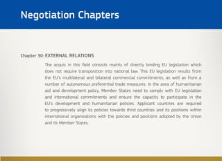 Chapter 30: EXTERNAL RELATIONS
The acquis in this field consists mainly of directly binding EU legislation which
does not require transposition into national law. This EU legislation results from
the EU’s multilateral and bilateral commercial commitments, as well as from a
number of autonomous preferential trade measures. In the area of humanitarian
aid and development policy, Member States need to comply with EU legislation
and international commitments and ensure the capacity to participate in the
EU’s development and humanitarian policies. Applicant countries are required
to progressively align its policies towards third countries and its positions within
international organisations with the policies and positions adopted by the Union
and its Member States.
Negotiation Chapters
 