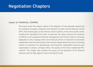 Chapter 32: FINANCIAL CONTROL
The acquis under this chapter relates to the adoption of internationally agreed and
EU compliant principles, standards and methods of public internal financial control
(PIFC) that should apply to the internal control systems of the entire public sector,
including the spending of EU funds. In particular, the acquis requires the existence
of effective and transparent financial management and control systems (including
adequate ex-ante, ongoing and ex-post financial control or inspection); functionally
independent internal audit systems; the relevant organisational structures (including
central co-ordination); an operationally and financially independent external audit
organisation to assess, amongst others, the quality of the newly established PIFC
systems. This chapter also includes the acquis on the protection of EU financial
interests and the fight against fraud involving EU funds.
Negotiation Chapters
 