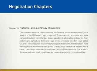 Chapter 33: FINANCIAL AND BUDGETARY PROVISIONS
This chapter covers the rules concerning the financial resources necessary for the
funding of the EU budget (‘own resources’). These resources are made up mainly
from contributions from Member States based on traditional own resources from
customs and agricultural duties and sugar levies; a resource based on value-added
tax; and a resource based on the level of gross national income. Member States must
have appropriate administrative capacity to adequately co-ordinate and ensure the
correct calculation, collection, payment and control of own resources. The acquis in
this area is directly binding and does not require transposition into national law.
Negotiation Chapters
 