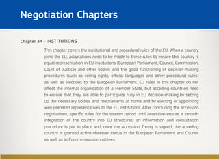 Chapter 34 - INSTITUTIONS
This chapter covers the institutional and procedural rules of the EU. When a country
joins the EU, adaptations need to be made to these rules to ensure this country´s
equal representation in EU institutions (European Parliament, Council, Commission,
Court of Justice) and other bodies and the good functioning of decision-making
procedures (such as voting rights, official languages and other procedural rules)
as well as elections to the European Parliament. EU rules in this chapter do not
affect the internal organisation of a Member State, but acceding countries need
to ensure that they are able to participate fully in EU decision-making by setting
up the necessary bodies and mechanisms at home and by electing or appointing
well-prepared representatives to the EU institutions. After concluding the accession
negotiations, specific rules for the interim period until accession ensure a smooth
integration of the country into EU structures: an information and consultation
procedure is put in place and, once the Accession Treaty is signed, the acceding
country is granted active observer status in the European Parliament and Council
as well as in Commission committees.
Negotiation Chapters
 