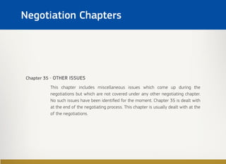 Negotiation Chapters
Chapter 35 - OTHER ISSUES
This chapter includes miscellaneous issues which come up during the
negotiations but which are not covered under any other negotiating chapter.
No such issues have been identified for the moment. Chapter 35 is dealt with
at the end of the negotiating process. This chapter is usually dealt with at the
of the negotiations.
 
