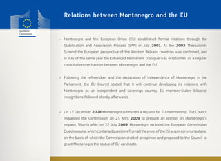 Relations between Montenegro and the EU
•	 Montenegro and the European Union (EU) established formal relations through the
Stabilisation and Association Process (SAP) in July 2001. At the 2003 Thessaloniki
Summit the European perspective of the Western Balkans countries was confirmed, and
in July of the same year the Enhanced Permanent Dialogue was established as a regular
consultation mechanism between Montenegro and the EU.
•	 Following the referendum and the declaration of independence of Montenegro in the
Parliament, the EU Council stated that it will continue developing its relations with
Montenegro as an independent and sovereign country. EU member-States bilateral
recognitions followed shortly afterwards.
•	 On 15 December 2008 Montenegro submitted a request for EU membership. The Council
requested the Commission on 23 April 2009 to prepare an opinion on Montenegro’s
request. Shortly after, on 22 July 2009, Montenegro received the European Commission
Questionnaire,whichcontainedquestionsfromalltheareasoftheEUacquiscommunautaire,
on the basis of which the Commission drafted an opinion and proposed to the Council to
grant Montenegro the status of EU candidate.
 