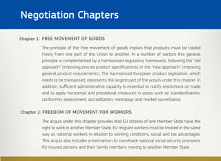 Negotiation Chapters
FREE MOVEMENT OF GOODS
The principle of the free movement of goods implies that products must be traded
freely from one part of the Union to another. In a number of sectors this general
principle is complemented by a harmonised regulatory framework, following the “old
approach” (imposing precise product specifications) or the “new approach” (imposing
general product requirements). The harmonised European product legislation, which
needs to be transposed, represents the largest part of the acquis under this chapter. In
addition, sufficient administrative capacity is essential to notify restrictions on trade
and to apply horizontal and procedural measures in areas such as standardisation,
conformity assessment, accreditation, metrology and market surveillance.
Chapter 2: FREEDOM OF MOVEMENT FOR WORKERS
The acquis under this chapter provides that EU citizens of one Member State have the
right to work in another Member State. EU migrant workers must be treated in the same
way as national workers in relation to working conditions, social and tax advantages.
This acquis also includes a mechanism to coordinate national social security provisions
for insured persons and their family members moving to another Member State.
Chapter 1:
 