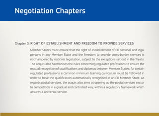 Chapter 3: RIGHT OF ESTABLISHMENT AND FREEDOM TO PROVIDE SERVICES
Member States must ensure that the right of establishment of EU national and legal
persons in any Member State and the freedom to provide cross-border services is
not hampered by national legislation, subject to the exceptions set out in the Treaty.
The acquis also harmonises the rules concerning regulated professions to ensure the
mutual recognition of qualifications and diplomas between Member States; for certain
regulated professions a common minimum training curriculum must be followed in
order to have the qualification automatically recognised in an EU Member State. As
regards postal services, the acquis also aims at opening up the postal services sector
to competition in a gradual and controlled way, within a regulatory framework which
assures a universal service.
Negotiation Chapters
 