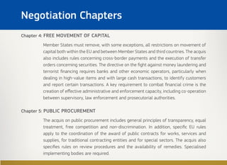 Chapter 4: FREE MOVEMENT OF CAPITAL
Member States must remove, with some exceptions, all restrictions on movement of
capital both within the EU and between Member States and third countries. The acquis
also includes rules concerning cross-border payments and the execution of transfer
orders concerning securities. The directive on the fight against money laundering and
terrorist financing requires banks and other economic operators, particularly when
dealing in high-value items and with large cash transactions, to identify customers
and report certain transactions. A key requirement to combat financial crime is the
creation of effective administrative and enforcement capacity, including co-operation
between supervisory, law enforcement and prosecutorial authorities.
Chapter 5: PUBLIC PROCUREMENT
The acquis on public procurement includes general principles of transparency, equal
treatment, free competition and non-discrimination. In addition, specific EU rules
apply to the coordination of the award of public contracts for works, services and
supplies, for traditional contracting entities and for special sectors. The acquis also
specifies rules on review procedures and the availability of remedies. Specialised
implementing bodies are required.
Negotiation Chapters
 