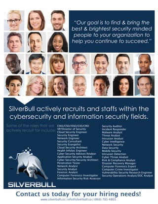 July 2015
Contact us today for your hiring needs!
www.silverbull.co | info@silverbull.co | (860) 785-4803
CISO/CSO/ISSO/CIO/CRO
VP/Director of Security
Cloud Security Engineer
Security Engineer
Network Engineer
Security Consultant
Security Evangelist
Cloud Security Architect
Health InfoSec Engineer
Cyber Security Advisor/Analyst
Application Security Analyst
Cyber Security/Security Architect
Penetration Tester
Network Analyst
Security Analyst
Forensic Analyst
Computer Forensics Investigator
Information Security Risk Assessor
Security Auditor
Incident Responder
Malware Analyst
Threat Analyst
Intrusion Analyst
Cyber Intelligence
Network Security
Data Security
Mobile Security
Intrusion Detection
Cyber Threat Analyst
Risk & Compliance Analyst
Disaster Recovery Manager
Computer Forensics Expert
Computer Crime Investigator
Vulnerability Security Research Engineer
Security Operations Analyst/SOC Analyst
“Our goal is to find & bring the
best & brightest security minded
people to your organization to
help you continue to succeed.”
SilverBull actively recruits and staffs within the
cybersecurity and information security fields.
Some of the roles that we
actively recruit for include:
 