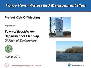 Cameron Engineering & Associates, LLP
Forge River Watershed Management PlanForge River Watershed Management Plan
Project Kick-Off Meeting
Prepared For:
Town of Brookhaven
Department of Planning
Division of Environment
April 5, 2010
 