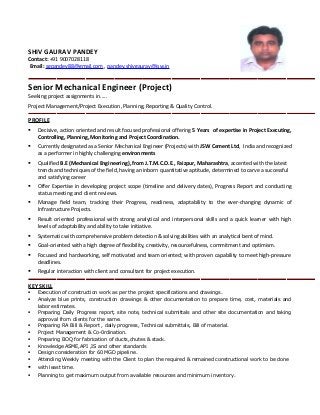 SHIV GAURAV PANDEY
Contact: +91 9007028118
Email: sgpandey88@gmail.com , pandey.shivgaurav@jsw.in
Senior Mechanical Engineer (Project)
Seeking project assignments in.....
Project Management/Project Execution, Planning, Reporting & Quality Control.
PROFILE
 Decisive, action oriented and result focused professional offering 5 Years of expertise in Project Executing,
Controlling, Planning, Monitoring and Project Coordination.
 Currently designated as a Senior Mechanical Engineer (Projects) with JSW Cement Ltd, India and recognized
as a performer in highly challenging environments
 Qualified B.E (Mechanical Engineering), from J.T.M.C.O.E., Faizpur, Maharashtra, accented with the latest
trends and techniques of the field, having an inborn quantitative aptitude, determined to carve a successful
and satisfying career
 Offer Expertise in developing project scope (timeline and delivery dates), Progress Report and conducting
status meeting and client reviews.
 Manage field team, tracking their Progress, readiness, adaptability to the ever-changing dynamic of
Infrastructure Projects.
 Result oriented professional with strong analytical and interpersonal skills and a quick learner with high
levels of adaptability and ability to take initiative.
 Systematic with comprehensive problem detection & solving abilities with an analytical bent of mind.
 Goal-oriented with a high degree of flexibility, creativity, resourcefulness, commitment and optimism.
 Focused and hardworking, self motivated and team oriented; with proven capability to meet high-pressure
deadlines.
 Regular interaction with client and consultant for project execution.
KEY SKILL
 Execution of construction work as per the project specifications and drawings.
 Analyze blue prints, construction drawings & other documentation to prepare time, cost, materials and
labor estimates.
 Preparing Daily Progress report, site note, technical submittals and other site documentation and taking
approval from clients for the same.
 Preparing RA Bill & Report , daily progress, Technical submittals, Bill of material.
 Project Management & Co-0rdination.
 Preparing BOQ for fabrication of ducts,chutes & stack.
 Knowledge ASME,API ,IS and other standards
 Design consideration for 60 MGD pipeline.
 Attending Weekly meeting with the Client to plan the required & remained constructional work to be done
 with least time.
 Planning to get maximum output from available resources and minimum inventory.
 