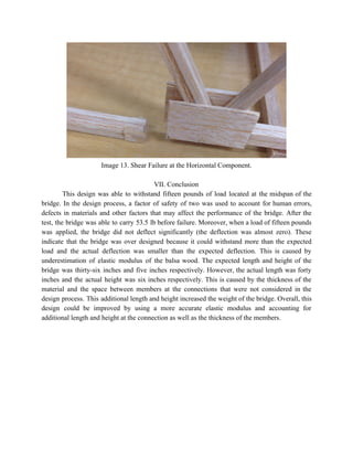  
Image 13. Shear Failure at the Horizontal Component. 
 
VII. Conclusion 
This design was able to withstand fifteen pounds of load located at the midspan of the                               
bridge. In the design process, a factor of safety of two was used to account for human errors,                                   
defects in materials and other factors that may affect the performance of the bridge. After the                               
test, the bridge was able to carry 53.5 lb before failure. Moreover, when a load of fifteen pounds                                   
was applied, the bridge did not deflect significantly (the deflection was almost zero). These                           
indicate that the bridge was over designed because it could withstand more than the expected                             
load and the actual deflection was smaller than the expected deflection. This is caused by                             
underestimation of elastic modulus of the balsa wood. The expected length and height of the                             
bridge was thirty­six inches and five inches respectively. However, the actual length was forty                           
inches and the actual height was six inches respectively. This is caused by the thickness of the                                 
material and the space between members at the connections that were not considered in the                             
design process. This additional length and height increased the weight of the bridge. Overall, this                             
design could be improved by using a more accurate elastic modulus and accounting for                           
additional length and height at the connection as well as the thickness of the members. 
 
 
 
 
 
 
   
 