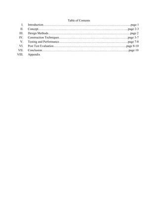 Table of Contents 
I. Introduction……………………………………………………………………….....page 1 
II. Concept…………………………………………………………………………....page 2­3 
III. Design Methods……………………………………………………………………..page 2 
IV. Construction Techniques………………………………………………………….page 3­7 
V. Testing and Performance………………………………………………………….page 7­8 
VI. Post Test Evaluation……………………………………………………………..page 8­10 
VII. Conclusion………………………………………………………………………....page 10 
VIII. Appendix  
 
 
 
 
 
 
 
 
 
 
 
 
 
 
 
 
 
 
 
 
 
 
 
 
 
 
 
 
 
 
 