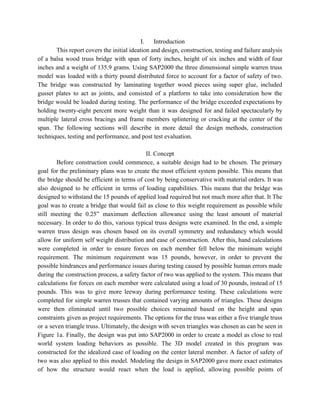 I. Introduction 
This report covers the initial ideation and design, construction, testing and failure analysis                         
of a balsa wood truss bridge with span of forty inches, height of six inches and width of four                                     
inches and a weight of 135.9 grams. Using SAP2000 the three dimensional simple warren truss                             
model was loaded with a thirty pound distributed force to account for a factor of safety of two.                                   
The bridge was constructed by laminating together wood pieces using super glue, included                         
gusset plates to act as joints, and consisted of a platform to take into consideration how the                                 
bridge would be loaded during testing. The performance of the bridge exceeded expectations by                           
holding twenty­eight percent more weight than it was designed for and failed spectacularly by                           
multiple lateral cross bracings and frame members splintering or cracking at the center of the                             
span. The following sections will describe in more detail the design methods, construction                         
techniques, testing and performance, and post test evaluation. 
 
II. Concept 
Before construction could commence, a suitable design had to be chosen. The primary                         
goal for the preliminary plans was to create the most efficient system possible. This means that                               
the bridge should be efficient in terms of cost by being conservative with material orders. It was                                 
also designed to be efficient in terms of loading capabilities. This means that the bridge was                               
designed to withstand the 15 pounds of applied load required but not much more after that. It The                                   
goal was to create a bridge that would fail as close to this weight requirement as possible while                                   
still meeting the 0.25” maximum deflection allowance using the least amount of material                         
necessary. In order to do this, various typical truss designs were examined. In the end, a simple                                 
warren truss design was chosen based on its overall symmetry and redundancy which would                           
allow for uniform self weight distribution and ease of construction. After this, hand calculations                           
were completed in order to ensure forces on each member fell below the minimum weight                             
requirement. The minimum requirement was 15 pounds, however, in order to prevent the                         
possible hindrances and performance issues during testing caused by possible human errors made                         
during the construction process, a safety factor of two was applied to the system. This means that                                 
calculations for forces on each member were calculated using a load of 30 pounds, instead of 15                                 
pounds. This was to give more leeway during performance testing. These calculations were                         
completed for simple warren trusses that contained varying amounts of triangles. These designs                         
were then eliminated until two possible choices remained based on the height and span                           
constraints given as project requirements. The options for the truss was either a five triangle truss                               
or a seven triangle truss. Ultimately, the design with seven triangles was chosen as can be seen in                                   
Figure 1a. Finally, the design was put into SAP2000 in order to create a model as close to real                                     
world system loading behaviors as possible. The 3D model created in this program was                           
constructed for the idealized case of loading on the center lateral member. A factor of safety of                                 
two was also applied to this model. Modeling the design in SAP2000 gave more exact estimates                               
of how the structure would react when the load is applied, allowing possible points of                             
 