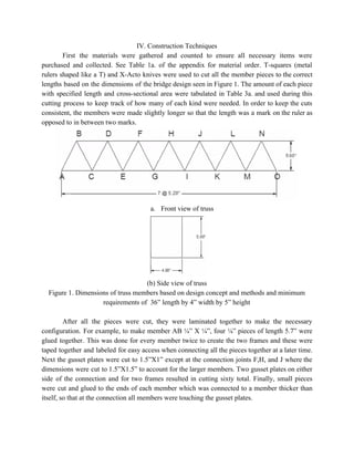 IV. Construction Techniques 
First the materials were gathered and counted to ensure all necessary items were                         
purchased and collected. See Table 1a. of the appendix for material order. T­squares (metal                           
rulers shaped like a T) and X­Acto knives were used to cut all the member pieces to the correct                                     
lengths based on the dimensions of the bridge design seen in Figure 1. The amount of each piece                                   
with specified length and cross­sectional area were tabulated in Table 3a. and used during this                             
cutting process to keep track of how many of each kind were needed. In order to keep the cuts                                     
consistent, the members were made slightly longer so that the length was a mark on the ruler as                                   
opposed to in between two marks. 
 
a. Front view of truss 
 
(b) Side view of truss 
Figure 1. Dimensions of truss members based on design concept and methods and minimum 
requirements of  36” length by 4” width by 5” height 
 
After all the pieces were cut, they were laminated together to make the necessary                           
configuration. For example, to make member AB ¼” X ¼”, four ⅛” pieces of length 5.7” were                                 
glued together. This was done for every member twice to create the two frames and these were                                 
taped together and labeled for easy access when connecting all the pieces together at a later time.                                 
Next the gusset plates were cut to 1.5”X1” except at the connection joints F,H, and J where the                                   
dimensions were cut to 1.5”X1.5” to account for the larger members. Two gusset plates on either                               
side of the connection and for two frames resulted in cutting sixty total. Finally, small pieces                               
were cut and glued to the ends of each member which was connected to a member thicker than                                   
itself, so that at the connection all members were touching the gusset plates. 
 
