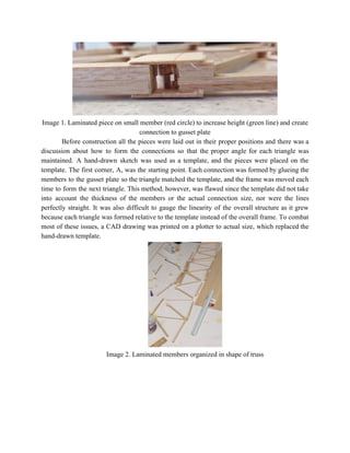  
Image 1. Laminated piece on small member (red circle) to increase height (green line) and create 
connection to gusset plate 
Before construction all the pieces were laid out in their proper positions and there was a                               
discussion about how to form the connections so that the proper angle for each triangle was                               
maintained. A hand­drawn sketch was used as a template, and the pieces were placed on the                               
template. The first corner, A, was the starting point. Each connection was formed by glueing the                               
members to the gusset plate so the triangle matched the template, and the frame was moved each                                 
time to form the next triangle. This method, however, was flawed since the template did not take                                 
into account the thickness of the members or the actual connection size, nor were the lines                               
perfectly straight. It was also difficult to gauge the linearity of the overall structure as it grew                                 
because each triangle was formed relative to the template instead of the overall frame. To combat                               
most of these issues, a CAD drawing was printed on a plotter to actual size, which replaced the                                   
hand­drawn template. 
 
Image 2. Laminated members organized in shape of truss 
 