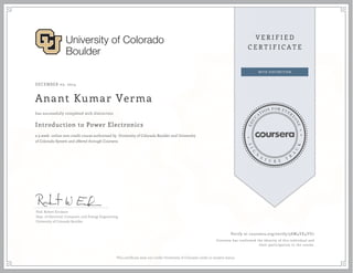 DECEMBER 05, 2014
Anant Kumar Verma
Introduction to Power Electronics
a 9 week online non-credit course authorized by University of Colorado Boulder and University
of Colorado System and offered through Coursera
has successfully completed with distinction
Prof. Robert Erickson
Dept. of Electrical, Computer, and Energy Engineering
University of Colorado Boulder
Verify at coursera.org/verify/5SW4YE4YU7
Coursera has confirmed the identity of this individual and
their participation in the course.
This certificate does not confer University of Colorado credit or student status.
 