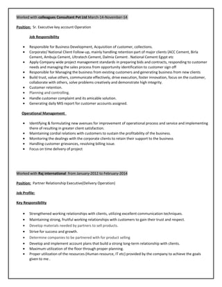 Worked with colleagues Consultant Pvt Ltd March-14-November-14
Position: Sr. Executive key account Operation
Job Responsibility
• Responsible for Business Development, Acquisition of customer, collections.
• Corporate/ National Client Follow-up, mainly handling retention part of major clients (ACC Cement, Birla
Cement, Ambuja Cement, Ultratech Cement, Dalmia Cement . National Cement Egypt etc
• Apply Company wide project management standards in preparing bids and contracts, responding to customer
needs and managing the sales process from opportunity identification to customer sign off
• Responsible for Managing the business from existing customers and generating business from new clients
• Build trust, value others, communicate effectively, drive execution, foster innovation, focus on the customer,
collaborate with others, solve problems creatively and demonstrate high integrity.
• Customer retention.
• Planning and controlling.
• Handle customer complaint and its amicable solution.
• Generating daily MIS report for customer accounts assigned.
Operational Management
• Identifying & formulating new avenues for improvement of operational process and service and implementing
there of resulting in greater client satisfaction.
• Maintaining cordial relations with customers to sustain the profitability of the business.
• Monitoring the dealings with the corporate clients to retain their support to the business
• Handling customer grievances, resolving billing issue.
• Focus on time delivery of project
Worked with Raj international from January-2012 to February-2014
Position: Partner Relationship Executive(Delivery Operation)
Job Profile:
Key Responsibility
• Strengthened working relationships with clients, utilizing excellent communication techniques.
• Maintaining strong, fruitful working relationships with customers to gain their trust and respect.
• Develop materials needed by partners to sell products.
• Strive for success and growth.
• Determine companies to be partnered with for product selling
• Develop and implement account plans that build a strong long-term relationship with clients.
• Maximum utilization of the floor through proper planning.
• Proper utilization of the resources (Human resource, IT etc) provided by the company to achieve the goals
given to me .
 