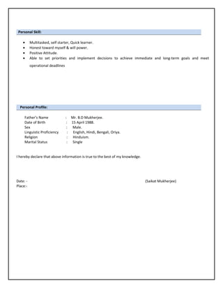 Personal Skill:
• Multitasked, self starter, Quick learner.
• Honest toward myself & will power.
• Positive Attitude.
• Able to set priorities and implement decisions to achieve immediate and long-term goals and meet
operational deadlines
Personal Profile:
Father’s Name : Mr. B.D Mukherjee.
Date of Birth : 15 April 1988.
Sex : Male.
Linguistic Proficiency : English, Hindi, Bengali, Oriya.
Religion : Hinduism.
Marital Status : Single
I hereby declare that above information is true to the best of my knowledge.
Date: - (Saikat Mukherjee)
Place:-
 
