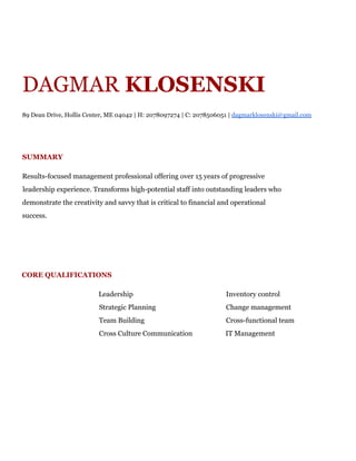 DAGMAR​KLOSENSKI
89 Dean Drive, Hollis Center, ME 04042 | H: 2078097274 | C: 2078506051 | ​dagmarklosenski@gmail.com
SUMMARY
Results-focused management professional offering over 15 years of progressive
leadership experience. Transforms high-potential staff into outstanding leaders who
demonstrate the creativity and savvy that is critical to financial and operational
success.
CORE QUALIFICATIONS
Leadership Inventory control
Strategic Planning Change management
Team Building Cross-functional team
Cross Culture Communication IT Management
 