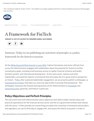 1/25/17, 2:40 PMA Framework for FinTech | whitehouse.gov
Page 1 of 4https://obamawhitehouse.archives.gov/blog/2017/01/13/framework-fintech
AFramework for FinTech
JANUARY 13, 2017 AT 6:36 PM ET BY ADRIENNE HARRIS, ALEX ZERDEN
Summary: Today, we are publishing our statement of principles as a policy
framework for the fintech ecosystem.
At the White House FinTech Summit in June 2016, Cabinet Secretaries and senior officials from
across the Administration engaged with stakeholders about the potential for fintech to further
myriad policy goals, including small business access to capital, financial inclusion and health,
domestic growth, and international development. At the same event, industry and other
stakeholders conveyed the need for a framework that articulates the U.S. government’s perspective
on fintech. Today, after sustained stakeholder engagement, we are proud to publish a whitepaper, A
Framework for FinTech, that takes our work one step further to provide that perspective. This
whitepaper expresses the forward-leaning posture of this Administration to innovation and
entrepreneurship, generally, and fintech in particular.
Policy Objectives and FinTech Principles
This document sets forth Administration policy objectives that reflect widely-shared values and
practical expectations for the financial services sector and the U.S. government entities that interact
with the sector. It then provides ten overarching principles that constitute a framework policymakers
and regulators can use to think about, engage with, and assess the fintech ecosystem in order to
! " #
This is historical material “frozen in time”. The website is no longer updated and links to external websites and some internal pages
may not work.
BRIEFING ROOM ISSUES THE ADMINISTRATION 1600 PENN
 