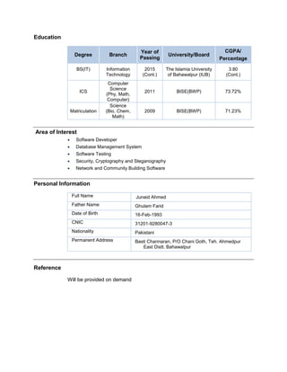 Education
Degree Branch
Year of
Passing
University/Board
CGPA/
Percentage
BS(IT) Information
Technology
2015
(Cont.)
The Islamia University
of Bahawalpur (IUB)
3.80
(Cont.)
ICS
Computer
Science
(Phy, Math,
Computer)
2011 BISE(BWP) 73.72%
Matriculation
Science
(Bio, Chem,
Math)
2009 BISE(BWP) 71.23%
Area of Interest
? Software Developer
? Database Management System
? Software Testing
? Security, Cryptography and Steganography
? Network and Community Building Software
Personal Information
Full Name Junaid Ahmed
Father Name Ghulam Farid
Date of Birth 16-Feb-1993
CNIC 31201-9280047-3
Nationality Pakistani
Permanent Address Basti Channaran, P/O Chani Goth, Teh. Ahmedpur
East Distt. Bahawalpur
Reference
Will be provided on demand
 