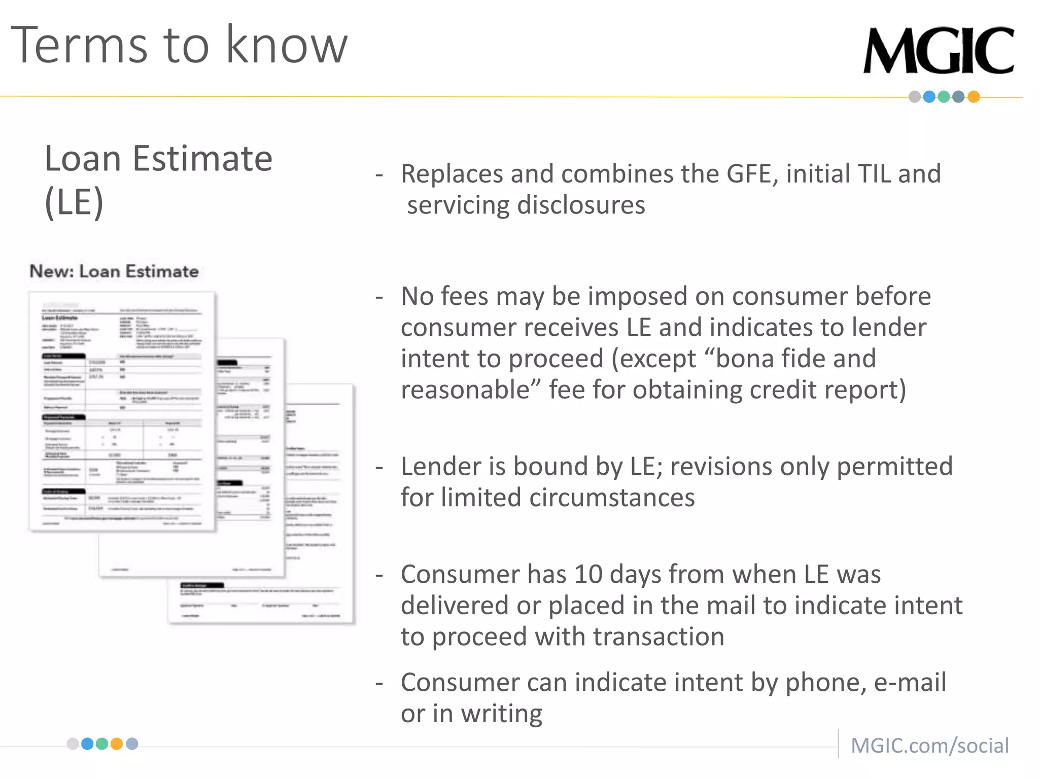 MGIC.com/social
Terms to know
Loan Estimate
(LE)
- Replaces and combines the GFE, initial TIL and
servicing disclosures
- No fees may be imposed on consumer before
consumer receives LE and indicates to lender
intent to proceed (except “bona fide and
reasonable” fee for obtaining credit report)
- Lender is bound by LE; revisions only permitted
for limited circumstances
- Consumer has 10 days from when LE was
delivered or placed in the mail to indicate intent
to proceed with transaction
- Consumer can indicate intent by phone, e-mail
or in writing
 