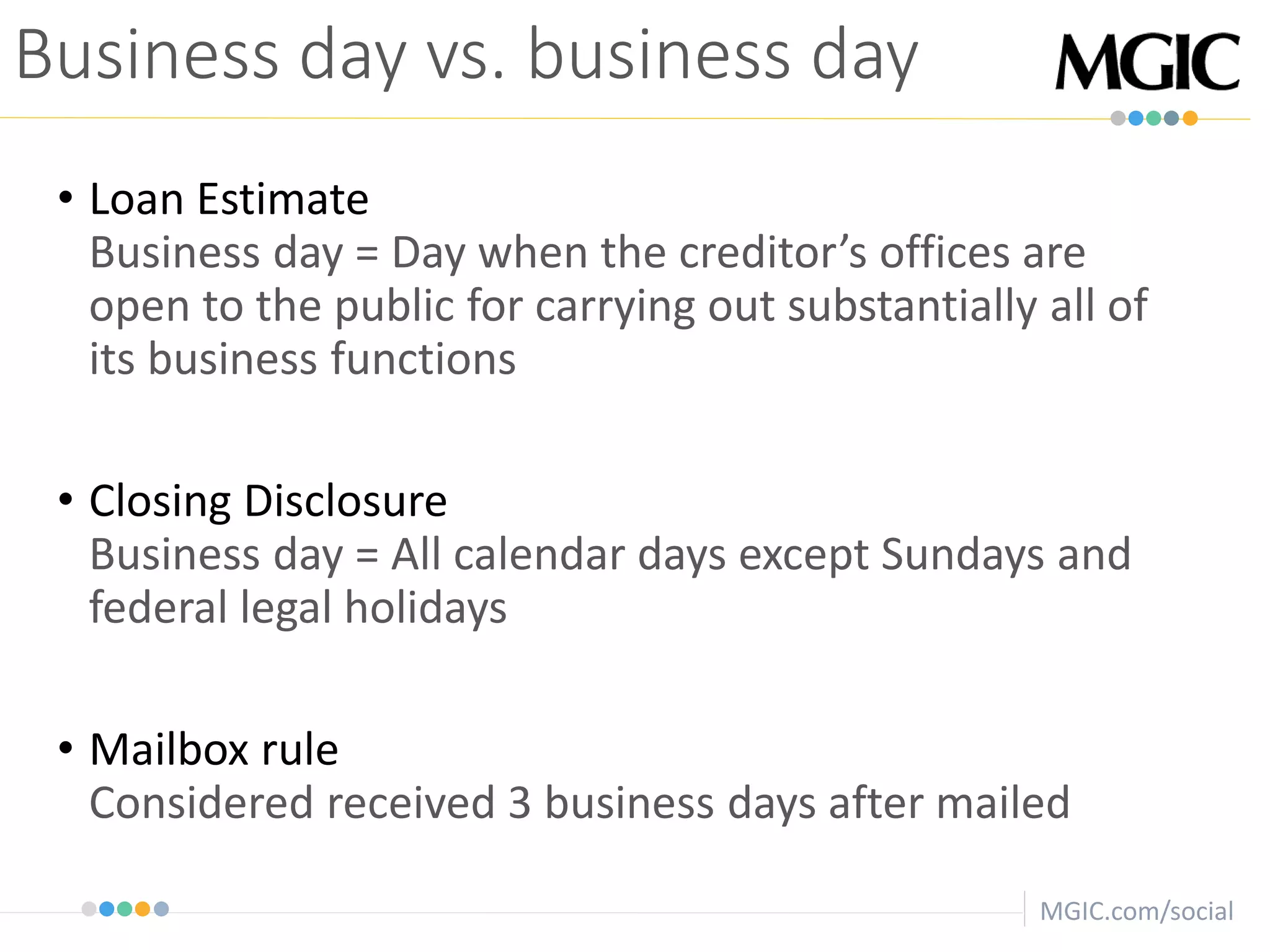 MGIC.com/social
• Loan Estimate
Business day = Day when the creditor’s offices are
open to the public for carrying out substantially all of
its business functions
• Closing Disclosure
Business day = All calendar days except Sundays and
federal legal holidays
• Mailbox rule
Considered received 3 business days after mailed
Business day vs. business day
 