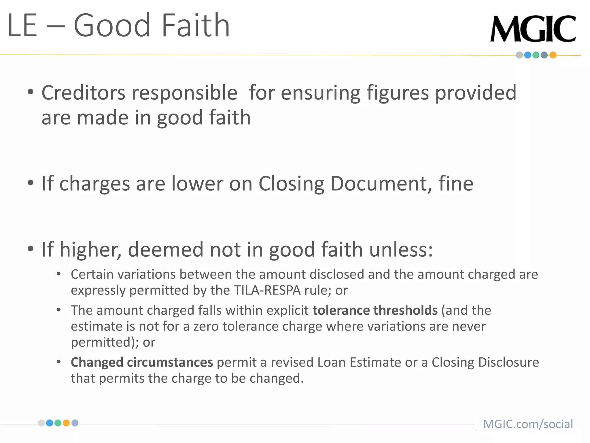MGIC.com/social
• Creditors responsible for ensuring figures provided
are made in good faith
• If charges are lower on Closing Document, fine
• If higher, deemed not in good faith unless:
• Certain variations between the amount disclosed and the amount charged are
expressly permitted by the TILA-RESPA rule; or
• The amount charged falls within explicit tolerance thresholds (and the
estimate is not for a zero tolerance charge where variations are never
permitted); or
• Changed circumstances permit a revised Loan Estimate or a Closing Disclosure
that permits the charge to be changed.
LE – Good Faith
 